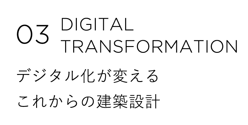 03 DIGITAL TRANSFORMATION デジタル化が変えるこれからの建築設計