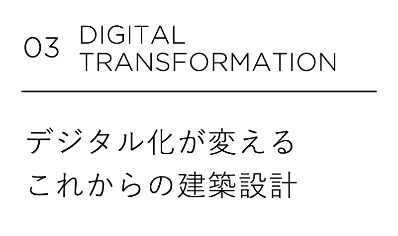 03 DIGITAL TRANSFORMATION デジタル化が変えるこれからの建築設計